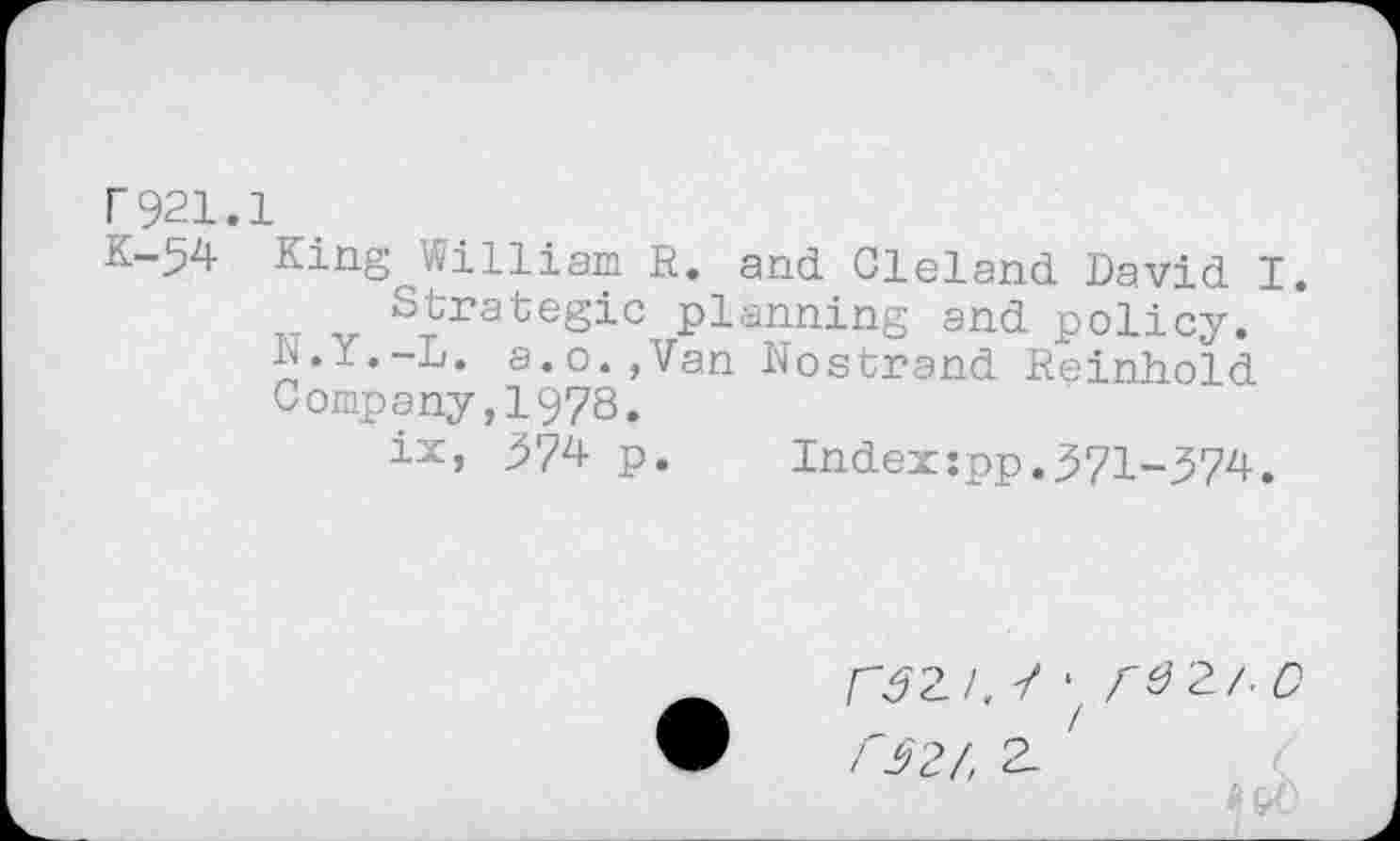 ﻿r921.1
K-54 King William R. and Cleland David I.
Strategic planning and policy.
1J.Y.-L. a.o.,Van Nostrand Reinhold Company,1978.
ix, j574 p. Index:pp.371-374.
r^2/. 7 • A^2/. D f32/, 2-
# &0